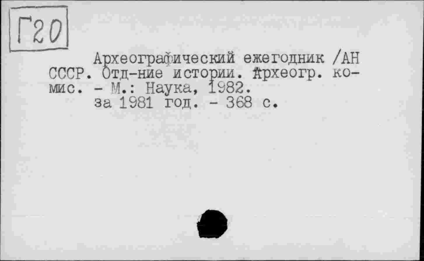 ﻿Г20
Археографический ежегодник /АН СССР. Отд-ние истории, йрхеогр. ко-мис. - М.: Наука, 1982.
за 1981 год. - 368 с.